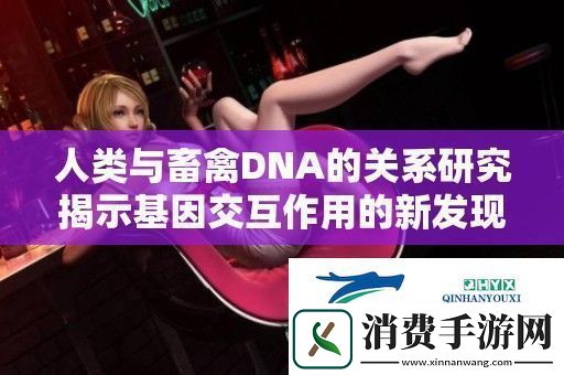 人类与畜禽DNA的关系研究揭示基因交互作用的新发现